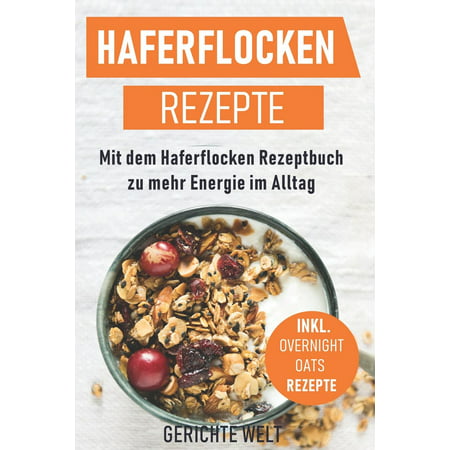 Haferflocken Rezepte : Mit Dem Haferflocken Rezeptbuch Zu Mehr Energie Im Alltag, Inkl. Overnight Oats