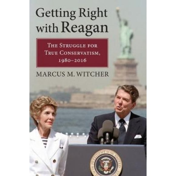 Getting Right with Reagan: The Struggle for True Conservatism, 1980-2016