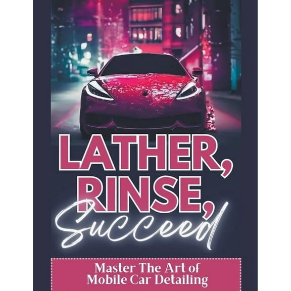Lather, Rinse, Succeed: Master The Art of Mobile Car Detailing, (Paperback)
