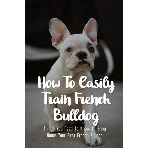 How To Easily Train French Bulldog: Things You Need To Know To Bring Home Your First French Bulldog: Frenchie Personality Of French Bulldog, (Paperback)