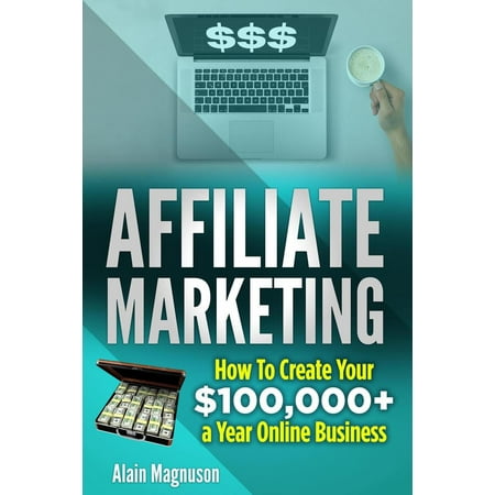 Affiliate Marketing: How to Create Your $100,000+ a Year Online Business -