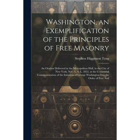 Washington, an Exemplification of the Principles of Free Masonry: An Oration Delivered in the Metropolitan Hall, in the City of New York, Nov. 4, A. L. 5852, at the Centennial Commemoration of the Ini