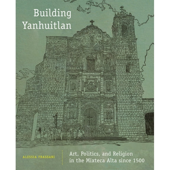 Building Yanhuitlan: Art, Politics, and Religion in the Mixteca Alta Since 1500, (Hardcover)