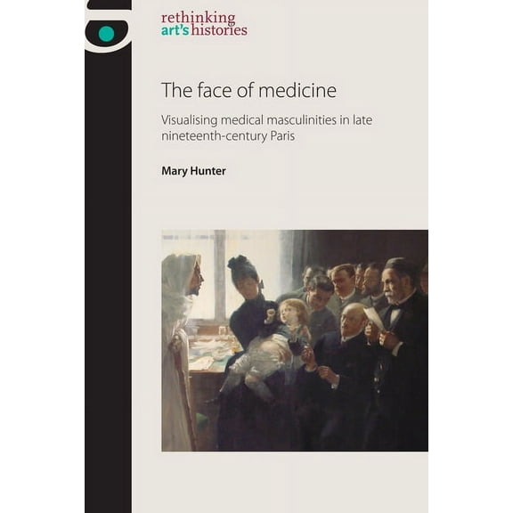 Rethinking Art's Histories The Face of Medicine: Visualising Medical Masculinities in Late Nineteenth-Century Paris, (Hardcover)
