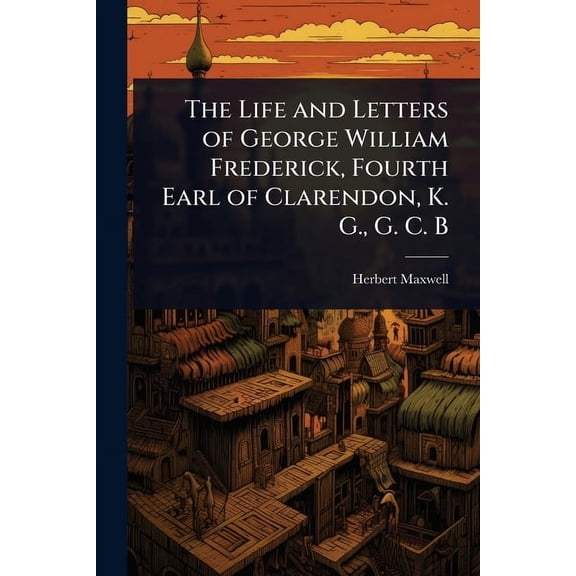 The Life and Letters of George William Frederick, Fourth Earl of Clarendon, K. G., G. C. B, (Paperback)