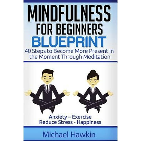 Mindfulness for Beginners Blueprint : 40 Steps to Become More Present in the Moment Through Meditation ? Anxiety ? Exercise - Reduce Stress -