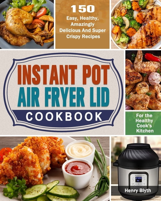 Instant Pot Air Fryer Lid Cookbook : 150 Easy, Healthy, Amazingly ...