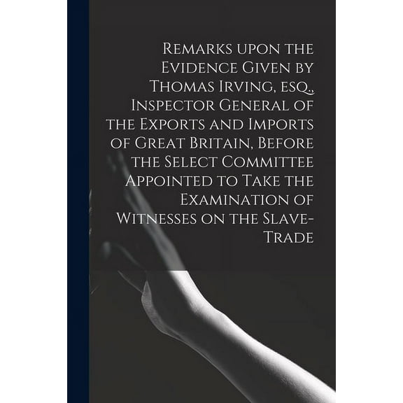 Remarks Upon the Evidence Given by Thomas Irving, Esq., Inspector General of the Exports and Imports of Great Britain, Before the Select Committee Appointed to Take the Examination of Witnesses on the Slave-trade (Paperback)