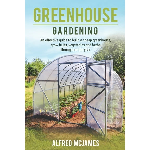 Greenhouse Gardening: An effective guide to build a cheap greenhouse, grow fruits, vegetables and herbs throughout the year.