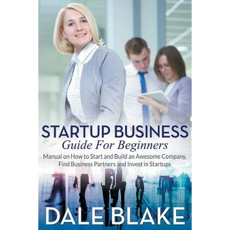 Startup Business Guide for Beginners : Manual on How to Start and Build an Awesome Company, Find Business Partners and Invest in