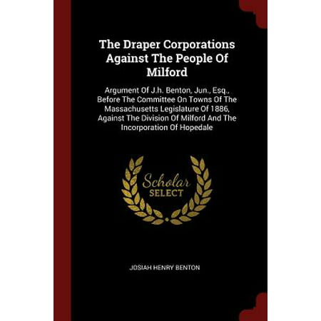 The Draper Corporations Against the People of Milford : Argument of J.H. Benton, Jun., Esq., Before the Committee on Towns of the Massachusetts Legislature of 1886, Against the Division of Milford and the Incorporation of
