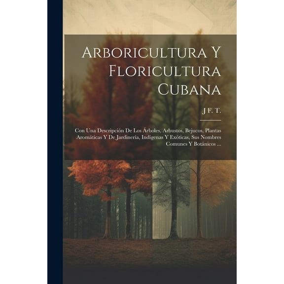 Arboricultura Y Floricultura Cubana: Con Una Descripción De Los Árboles, Arbustos, Bejucos, Plantas Aromáticas Y De Jardinería, Indígenas Y Exóticas, Sus Nombres Comunes Y Botánicos ... (Paperback)
