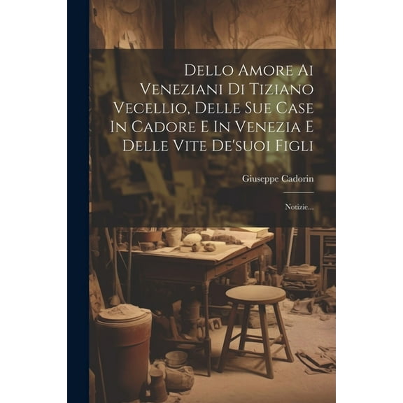 Dello Amore Ai Veneziani Di Tiziano Vecellio, Delle Sue Case In Cadore E In Venezia E Delle Vite De'suoi Figli: Notizie... (Paperback)