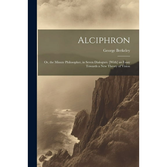 Alciphron: Or, the Minute Philosopher, in Seven Dialogues. [With] an Essay Towards a New Theory of Vision