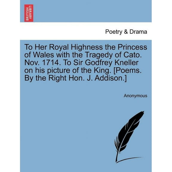 To Her Royal Highness the Princess of Wales with the Tragedy of Cato. Nov. 1714. to Sir Godfrey Kneller on His Picture of the King. [Poems. by the Right Hon. J. Addison.]