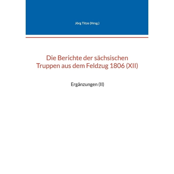Die Berichte der sÃ¤chsischen Truppen aus dem Feldzug 1806 (XII): ErgÃ¤nzungen (II), (Paperback)