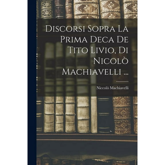 Discorsi Sopra La Prima Deca De Tito Livio, Di NicolÃ² Machiavelli ..., (Paperback)