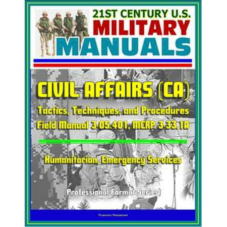 21st Century U.S. Military Manuals: Civil Affairs (CA) Tactics, Techniques, and Procedures - Field Manual 3-05.401, MCRP 3-33.1A - Humanitarian, Emergency Services (Professional Format Series) -