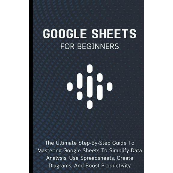 Google Sheets For Beginners: The Ultimate Step-By-Step Guide To Mastering Google Sheets To Simplify Data Analysis, Use S, (Paperback)