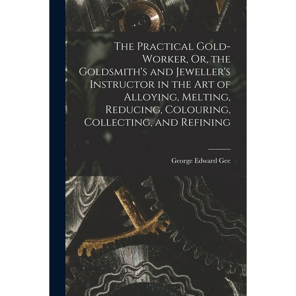 The Practical Gold-Worker, Or, the Goldsmith's and Jeweller's Instructor in the Art of Alloying, Melting, Redu, (Paperback)