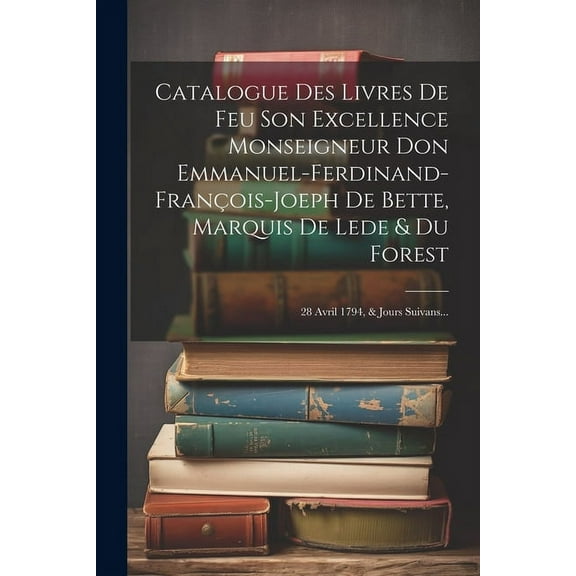 Catalogue Des Livres De Feu Son Excellence Monseigneur Don Emmanuel-ferdinand-françois-joeph De Bette, Marquis De Lede & Du Forest : 28 Avril 1794, & Jours Suivans... (Paperback)