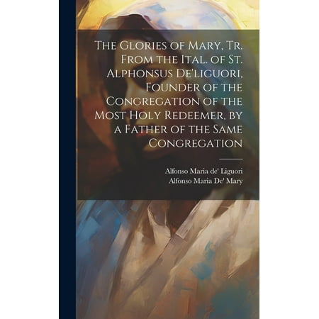 The Glories of Mary Tr. From the Ital. of St. Alphonsus De liguori Founder of the Congregation of the Most Holy Redeemer by a Father of the Same Co