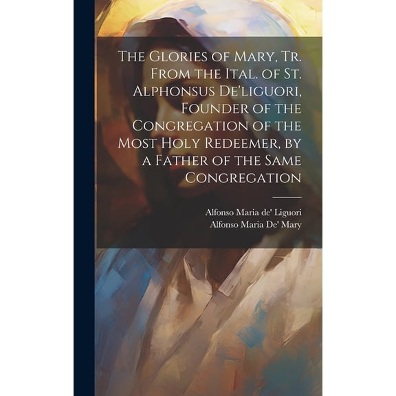 The Glories of Mary, Tr. From the Ital. of St. Alphonsus De'liguori, Founder of the Congregation of the Most Holy Redeemer, by a Father of the Same Co