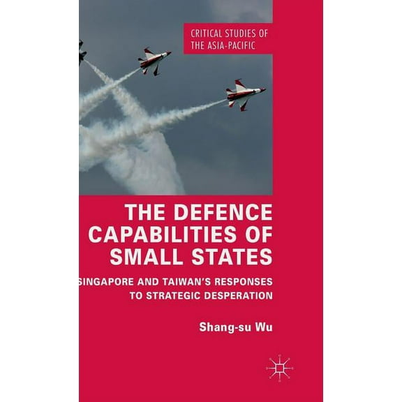Critical Studies of the Asia-Pacific The Defence Capabilities of Small States: Singapore and Taiwan's Responses to Strategic Desperation, (Hardcover)