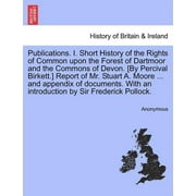 Publications. I. Short History of the Rights of Common Upon the Forest of Dartmoor and the Commons of Devon. [By Percival Birkett.] Report of Mr. Stuart A. Moore ... and Appendix of Documents. with an Introduction by Sir Frederick Pollock.