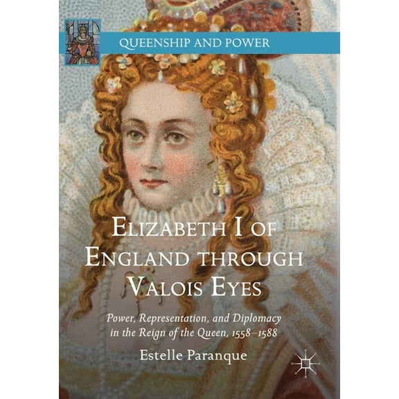Queenship and Power Elizabeth I of England Through Valois Eyes: Power, Representation, and Diplomacy in the Reign of the Queen, 1558-1588, (Paperback)