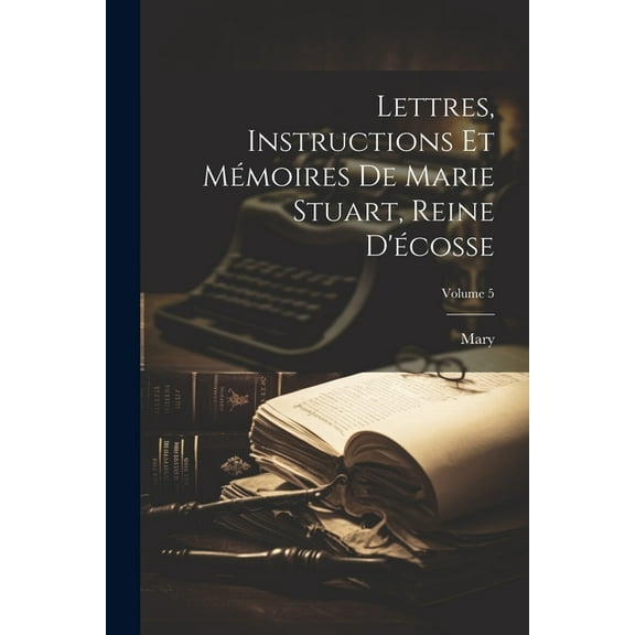 Lettres, Instructions Et Mémoires De Marie Stuart, Reine D'écosse; Volume 5 (Paperback)