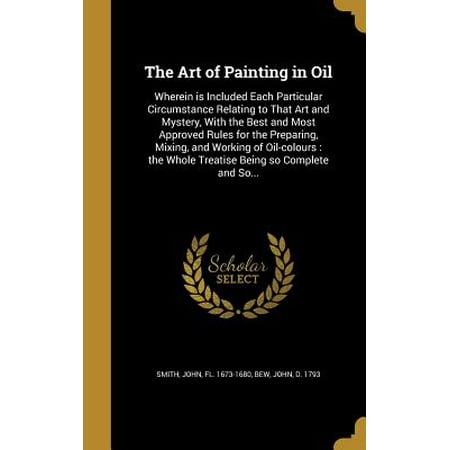 The Art of Painting in Oil : Wherein Is Included Each Particular Circumstance Relating to That Art and Mystery, with the Best and Most Approved Rules for the Preparing, Mixing, and Working of Oil-Colours: The Whole Treatise Being So Complete and