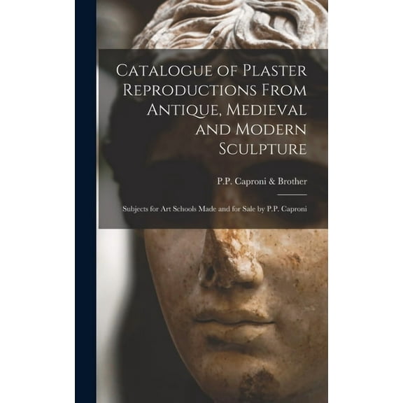 Catalogue of Plaster Reproductions From Antique, Medieval and Modern Sculpture : Subjects for Art Schools Made and for Sale by P.P. Caproni (Hardcover)