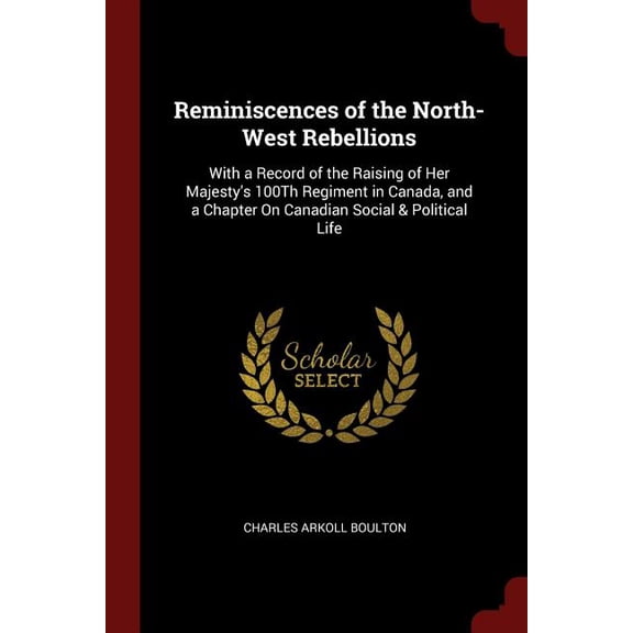 Reminiscences of the North-West Rebellions: With a Record of the Raising of Her Majestys 100Th Regiment in Canada, and a Chapter On Canadian Social Political Life Paperback 1375607502 Charles Ark