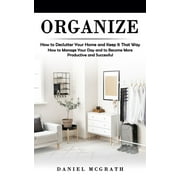 Organize: How to Declutter Your Home and Keep It That Way (How to Manage Your Day and to Become More Productive and Successful)