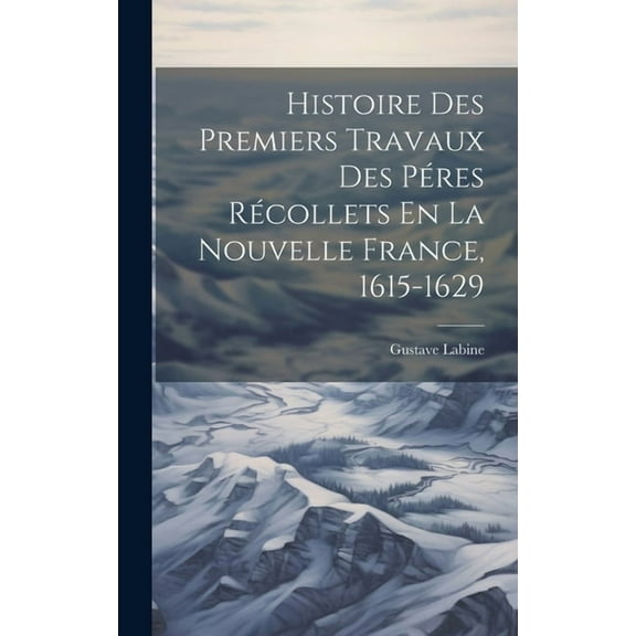 Histoire Des Premiers Travaux Des PÃ©res RÃ©collets En La Nouvelle France, 1615-1629, (Hardcover)