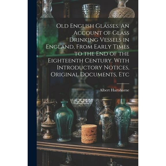Old English Glasses. An Account of Glass Drinking Vessels in England, From Early Times to the End of the Eighteenth Century. With Introductory Notices, Original Documents, Etc (Paperback)