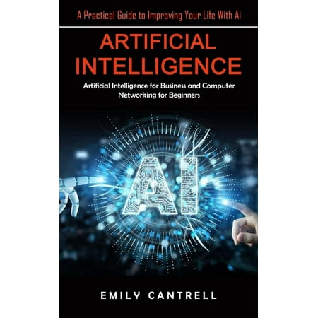 Artificial Intelligence : A Practical Guide to Improving Your Life With Ai (Artificial Intelligence for Business and Computer Networking for Beginners) (Paperback)