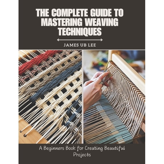 The Complete Guide to Mastering Weaving Techniques: A Beginners Book for Creating Beautiful Projects, (Paperback)