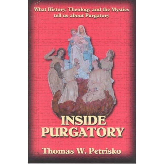 Inside Purgatory: What History Theology and the Mystics Tell Us About Purgatory