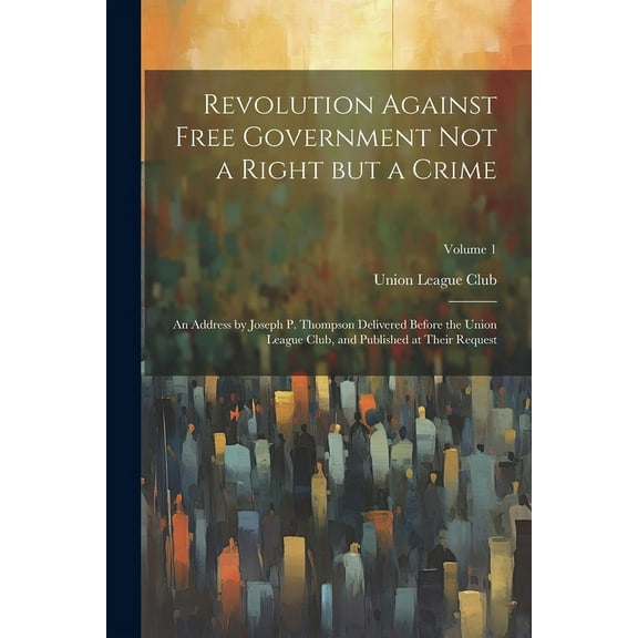 Revolution Against Free Government not a Right but a Crime: An Address by Joseph P. Thompson Delivered Before the Union League Club, and Published at Their Request; Volume 1 (Paperback)