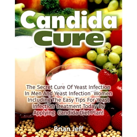 Candida Cure: The Secret to the Cure of Yeast Infection In Men And Yeast Infection Women Including The Easy Tips For Yeast Infection Treatment Today By Applying Candida Diet Plan! -