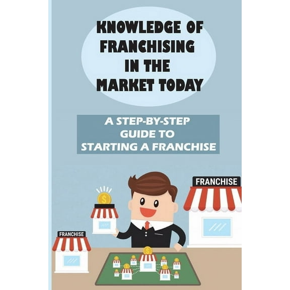 Knowledge Of Franchising In The Market Today: A Step-By-Step Guide To Starting A Franchise: Knowledge Of Franchising (Paperback)