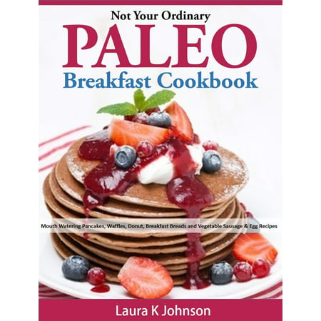 Not Your Ordinary Paleo Breakfast Cookbook: Mouth Watering Pancakes, Waffles, Donut, Breakfast Breads and Vegetable Sausage & Egg Recipes -