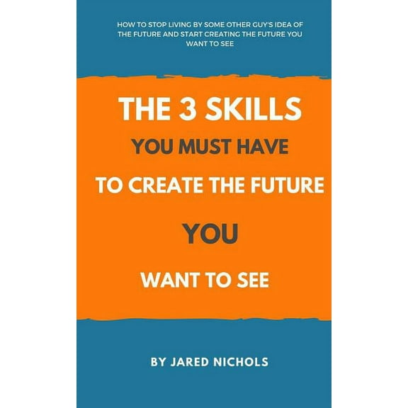 The 3 Skills You Must Have to Create the Future You Want to See: How to Stop Living by Some Other Guy's Idea of the Futu, (Paperback)