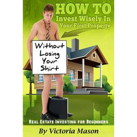 Real Estate Investing for Beginners: ‘How to Invest Wisely On Your First Property WITHOUT LOSING YOUR SHIRT! -