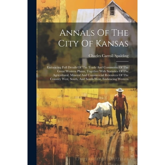 Annals Of The City Of Kansas: Embracing Full Details Of The Trade And Commerce Of The Great Western Plains, Together With Statistics Of The Agricultural, Mineral And Commercial Resources Of The Countr