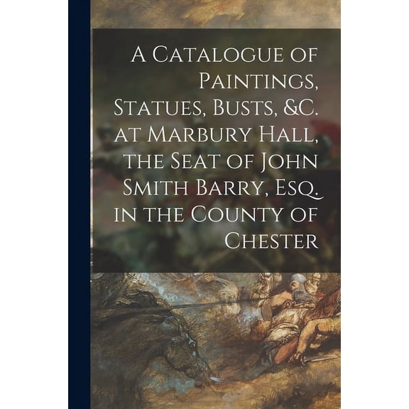 A Catalogue of Paintings, Statues, Busts, c. at Marbury Hall, the Seat of John Smith Barry, Esq. in the County of Chester Paperback 1015067425 9781015067424 Anonymous
