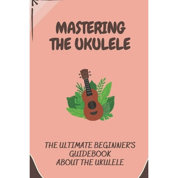 Mastering The Ukulele : The Ultimate Beginner's Guidebook About The Ukulele: Reading Chords Of Ukulele (Paperback)