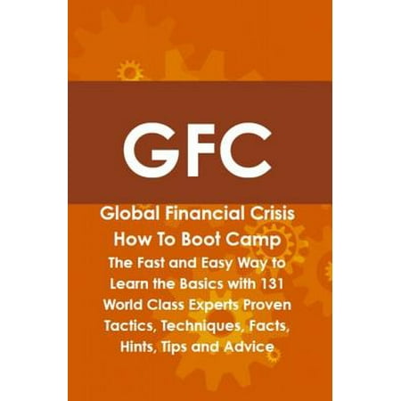 GFC Global Financial Crisis How To Boot Camp: The Fast and Easy Way to Learn the Basics with 131 World Class Experts Proven Tactics, Techniques, Facts, Hints, Tips and Advice -